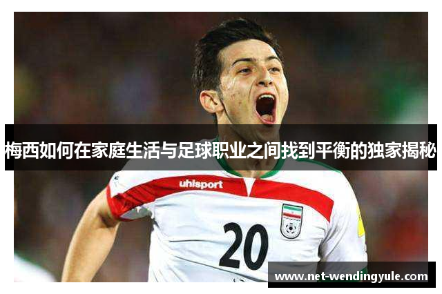 梅西如何在家庭生活与足球职业之间找到平衡的独家揭秘 梅西如何在家庭生活与足球职业之间找到平衡的独家揭秘