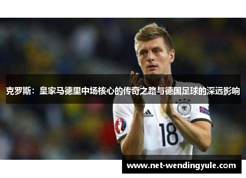 克罗斯:皇家马德里中场核心的传奇之路与德国足球的深远影响 克罗斯:皇家马德里中场核心的传奇之路与德国足球的深远影响
