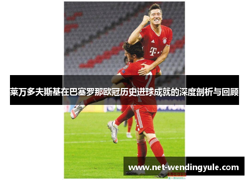 莱万多夫斯基在巴塞罗那欧冠历史进球成就的深度剖析与回顾 莱万多夫斯基在巴塞罗那欧冠历史进球成就的深度剖析与回顾