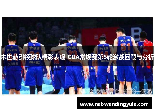 朱世赫引领球队精彩表现 CBA常规赛第5轮激战回顾与分析 朱世赫引领球队精彩表现 CBA常规赛第5轮激战回顾与分析