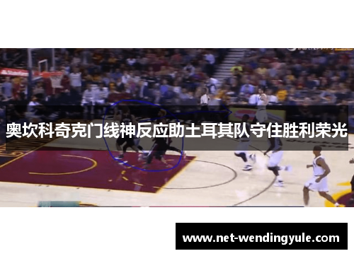 奥坎科奇克门线神反应助土耳其队守住胜利荣光 奥坎科奇克门线神反应助土耳其队守住胜利荣光