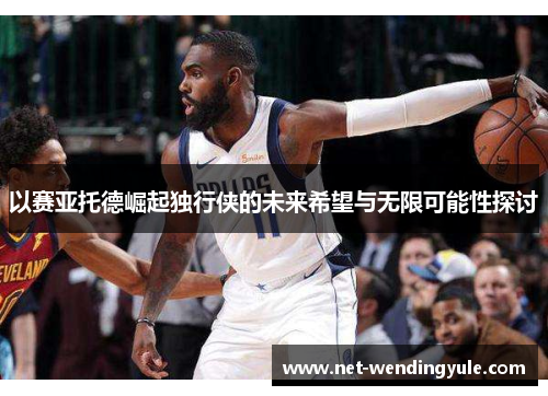 以赛亚托德崛起独行侠的未来希望与无限可能性探讨 以赛亚托德崛起独行侠的未来希望与无限可能性探讨