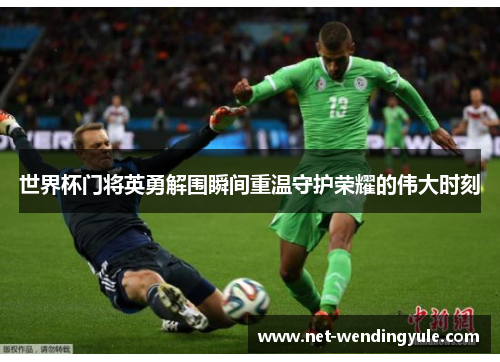 世界杯门将英勇解围瞬间重温守护荣耀的伟大时刻 世界杯门将英勇解围瞬间重温守护荣耀的伟大时刻