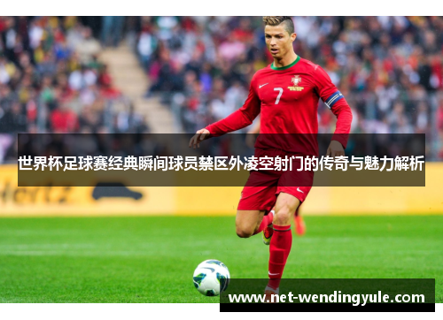 世界杯足球赛经典瞬间球员禁区外凌空射门的传奇与魅力解析 世界杯足球赛经典瞬间球员禁区外凌空射门的传奇与魅力解析
