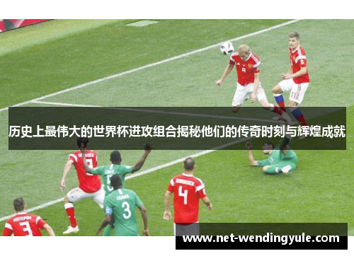 历史上最伟大的世界杯进攻组合揭秘他们的传奇时刻与辉煌成就 历史上最伟大的世界杯进攻组合揭秘他们的传奇时刻与辉煌成就