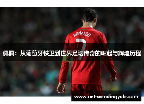 佩佩:从葡萄牙铁卫到世界足坛传奇的崛起与辉煌历程 佩佩:从葡萄牙铁卫到世界足坛传奇的崛起与辉煌历程
