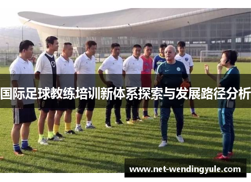 国际足球教练培训新体系探索与发展路径分析 国际足球教练培训新体系探索与发展路径分析