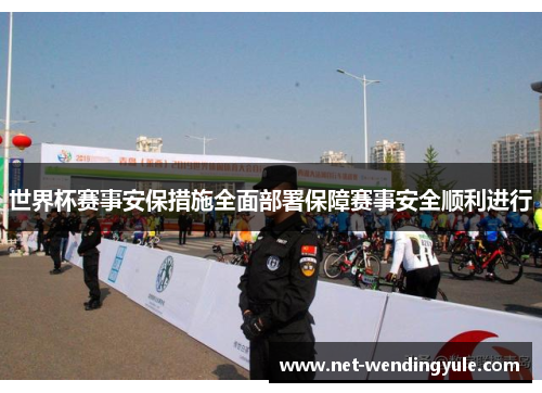 世界杯赛事安保措施全面部署保障赛事安全顺利进行 世界杯赛事安保措施全面部署保障赛事安全顺利进行