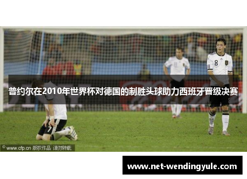 普约尔在2010年世界杯对德国的制胜头球助力西班牙晋级决赛 普约尔在2010年世界杯对德国的制胜头球助力西班牙晋级决赛