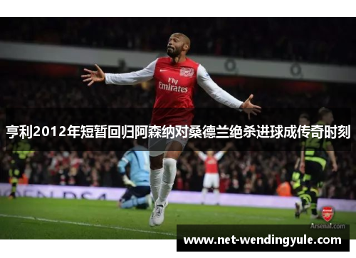 亨利2012年短暂回归阿森纳对桑德兰绝杀进球成传奇时刻 亨利2012年短暂回归阿森纳对桑德兰绝杀进球成传奇时刻