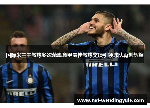 国际米兰主教练多次荣膺意甲最佳教练奖项引领球队再创辉煌 国际米兰主教练多次荣膺意甲最佳教练奖项引领球队再创辉煌