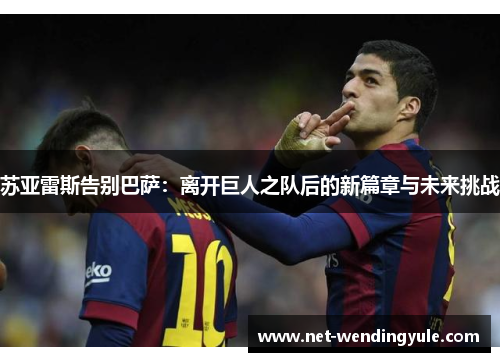 苏亚雷斯告别巴萨:离开巨人之队后的新篇章与未来挑战 苏亚雷斯告别巴萨:离开巨人之队后的新篇章与未来挑战