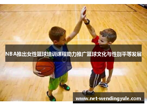 NBA推出女性篮球培训课程助力推广篮球文化与性别平等发展 NBA推出女性篮球培训课程助力推广篮球文化与性别平等发展