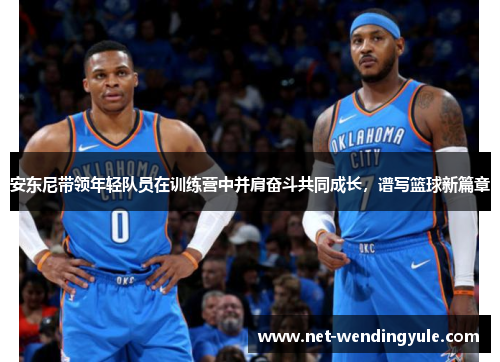安东尼带领年轻队员在训练营中并肩奋斗共同成长,谱写篮球新篇章 安东尼带领年轻队员在训练营中并肩奋斗共同成长,谱写篮球新篇章