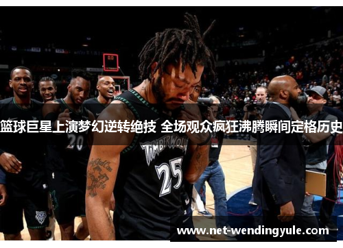 篮球巨星上演梦幻逆转绝技 全场观众疯狂沸腾瞬间定格历史 篮球巨星上演梦幻逆转绝技 全场观众疯狂沸腾瞬间定格历史