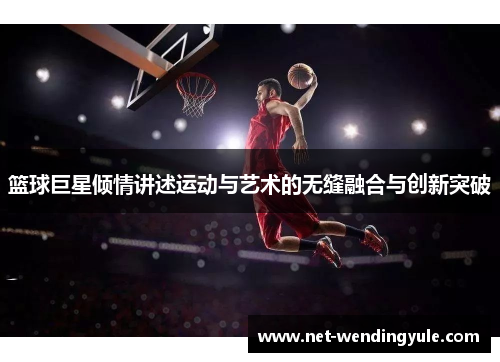 篮球巨星倾情讲述运动与艺术的无缝融合与创新突破 篮球巨星倾情讲述运动与艺术的无缝融合与创新突破