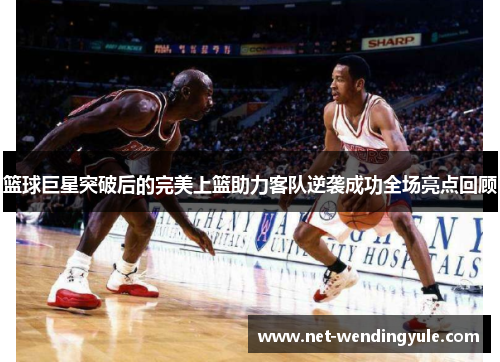 篮球巨星突破后的完美上篮助力客队逆袭成功全场亮点回顾 篮球巨星突破后的完美上篮助力客队逆袭成功全场亮点回顾