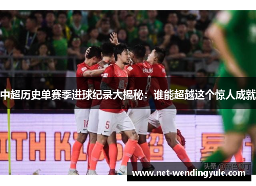 中超历史单赛季进球纪录大揭秘:谁能超越这个惊人成就 中超历史单赛季进球纪录大揭秘:谁能超越这个惊人成就