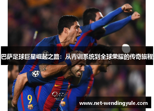 巴萨足球巨星崛起之路:从青训系统到全球荣耀的传奇旅程 巴萨足球巨星崛起之路:从青训系统到全球荣耀的传奇旅程