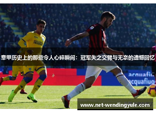 意甲历史上的那些令人心碎瞬间:冠军失之交臂与无奈的遗憾回忆 意甲历史上的那些令人心碎瞬间:冠军失之交臂与无奈的遗憾回忆