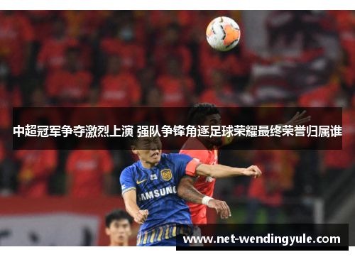 中超冠军争夺激烈上演 强队争锋角逐足球荣耀最终荣誉归属谁 中超冠军争夺激烈上演 强队争锋角逐足球荣耀最终荣誉归属谁