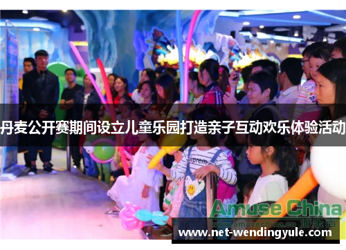 丹麦公开赛期间设立儿童乐园打造亲子互动欢乐体验活动 丹麦公开赛期间设立儿童乐园打造亲子互动欢乐体验活动