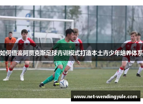 如何借鉴阿贾克斯足球青训模式打造本土青少年培养体系 如何借鉴阿贾克斯足球青训模式打造本土青少年培养体系