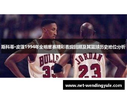 斯科蒂·皮蓬1994年全明星赛精彩表现回顾及其篮球历史地位分析 斯科蒂·皮蓬1994年全明星赛精彩表现回顾及其篮球历史地位分析