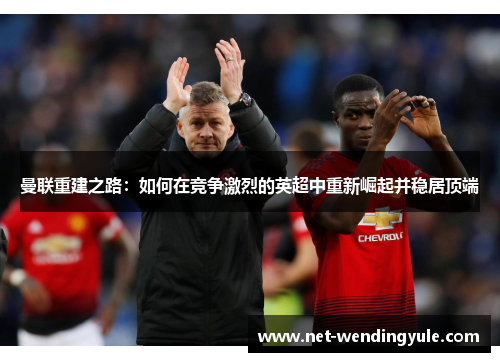 曼联重建之路:如何在竞争激烈的英超中重新崛起并稳居顶端 曼联重建之路:如何在竞争激烈的英超中重新崛起并稳居顶端