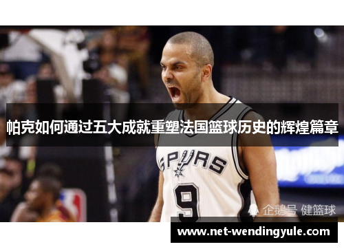帕克如何通过五大成就重塑法国篮球历史的辉煌篇章 帕克如何通过五大成就重塑法国篮球历史的辉煌篇章