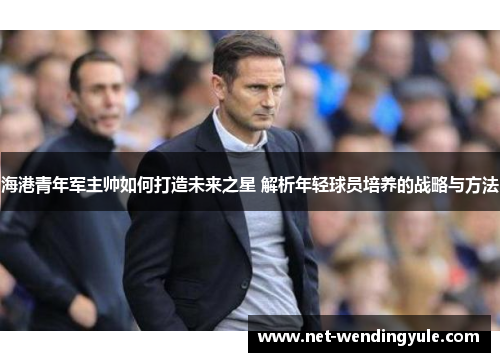 海港青年军主帅如何打造未来之星 解析年轻球员培养的战略与方法 海港青年军主帅如何打造未来之星 解析年轻球员培养的战略与方法