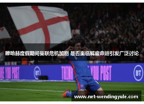 滕哈赫度假期间曼联危机加剧 是否面临解雇命运引发广泛讨论