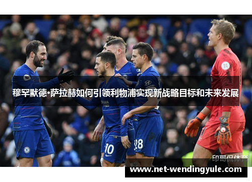 穆罕默德·萨拉赫如何引领利物浦实现新战略目标和未来发展 穆罕默德·萨拉赫如何引领利物浦实现新战略目标和未来发展