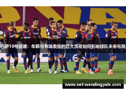 巴萨10号困境:年薪与赛场表现的巨大落差如何影响球队未来布局 巴萨10号困境:年薪与赛场表现的巨大落差如何影响球队未来布局