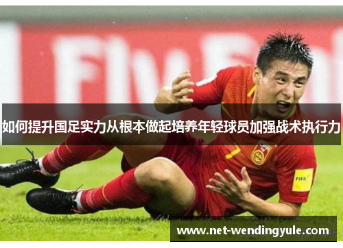 如何提升国足实力从根本做起培养年轻球员加强战术执行力 如何提升国足实力从根本做起培养年轻球员加强战术执行力