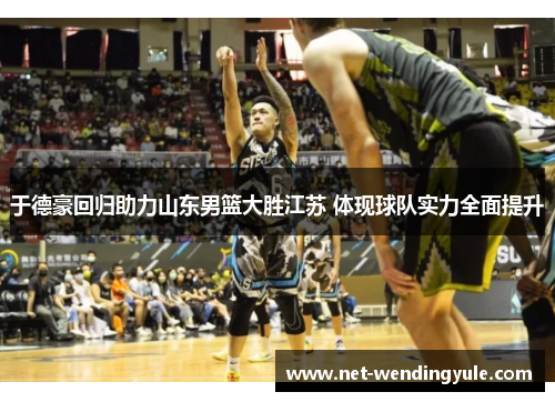 于德豪回归助力山东男篮大胜江苏 体现球队实力全面提升 于德豪回归助力山东男篮大胜江苏 体现球队实力全面提升