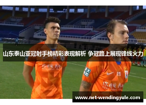 山东泰山亚冠射手榜精彩表现解析 争冠路上展现锋线火力