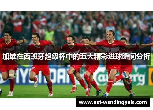 加维在西班牙超级杯中的五大精彩进球瞬间分析 加维在西班牙超级杯中的五大精彩进球瞬间分析