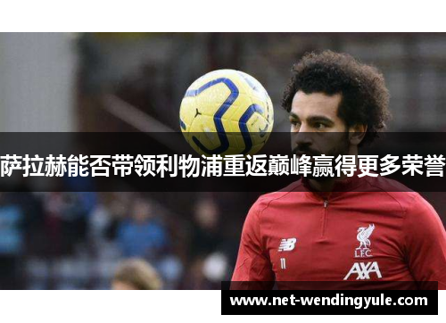萨拉赫能否带领利物浦重返巅峰赢得更多荣誉 萨拉赫能否带领利物浦重返巅峰赢得更多荣誉