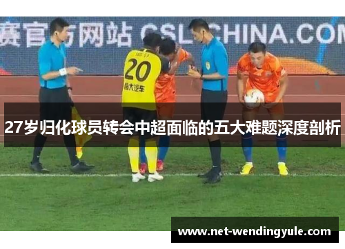 27岁归化球员转会中超面临的五大难题深度剖析 27岁归化球员转会中超面临的五大难题深度剖析
