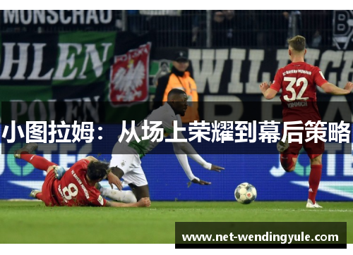 小图拉姆:从场上荣耀到幕后策略 小图拉姆:从场上荣耀到幕后策略