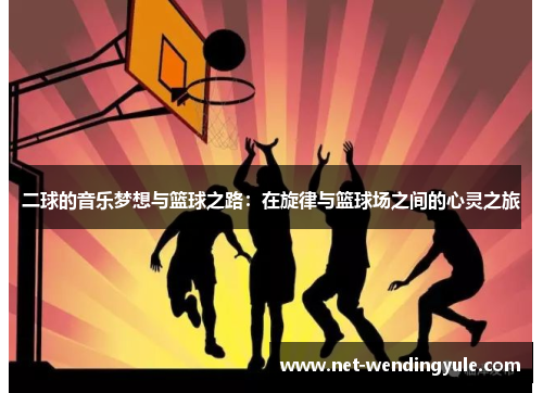 二球的音乐梦想与篮球之路:在旋律与篮球场之间的心灵之旅 二球的音乐梦想与篮球之路:在旋律与篮球场之间的心灵之旅