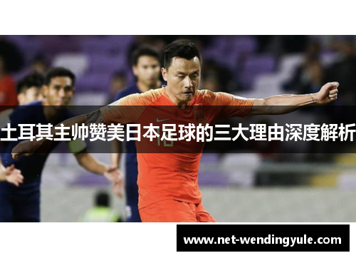 土耳其主帅赞美日本足球的三大理由深度解析 土耳其主帅赞美日本足球的三大理由深度解析