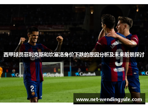 西甲球员菲利克斯和坎塞洛身价下跌的原因分析及未来前景探讨 西甲球员菲利克斯和坎塞洛身价下跌的原因分析及未来前景探讨