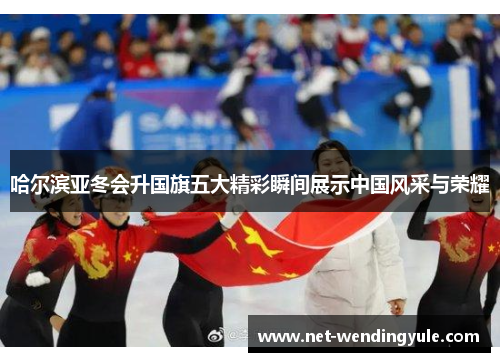 哈尔滨亚冬会升国旗五大精彩瞬间展示中国风采与荣耀 哈尔滨亚冬会升国旗五大精彩瞬间展示中国风采与荣耀