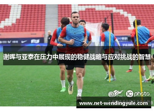 谢晖与亚泰在压力中展现的稳健战略与应对挑战的智慧 谢晖与亚泰在压力中展现的稳健战略与应对挑战的智慧