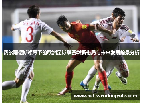 费尔南德斯领导下的欧洲足球联赛崭新格局与未来发展前景分析 费尔南德斯领导下的欧洲足球联赛崭新格局与未来发展前景分析