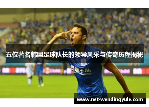 五位著名韩国足球队长的领导风采与传奇历程揭秘 五位著名韩国足球队长的领导风采与传奇历程揭秘