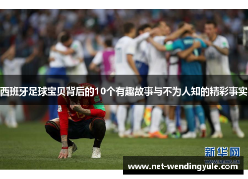 西班牙足球宝贝背后的10个有趣故事与不为人知的精彩事实 西班牙足球宝贝背后的10个有趣故事与不为人知的精彩事实