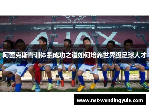 阿贾克斯青训体系成功之道如何培养世界级足球人才 阿贾克斯青训体系成功之道如何培养世界级足球人才